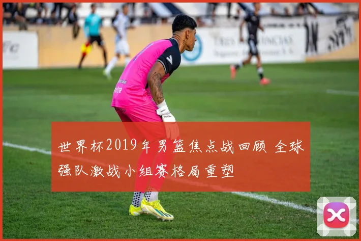 世界杯2019年男篮焦点战回顾 全球强队激战小组赛格局重塑