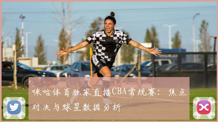 咪咕体育独家直播CBA常规赛：焦点对决与球星数据分析