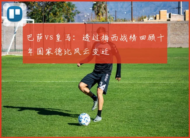 巴萨vs皇马：透过梅西战绩回顾十年国家德比风云变迁