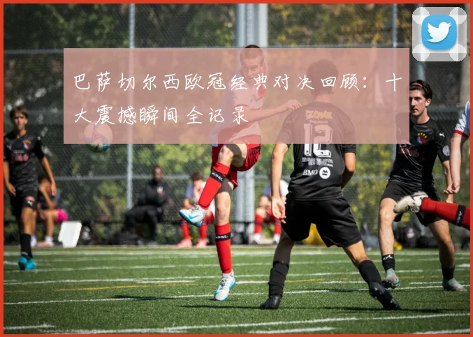 巴萨切尔西欧冠经典对决回顾：十大震撼瞬间全记录