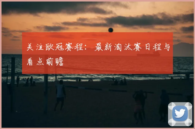 关注欧冠赛程：最新淘汰赛日程与看点前瞻