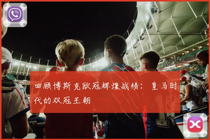 回顾博斯克欧冠辉煌战绩：皇马时代的双冠王朝